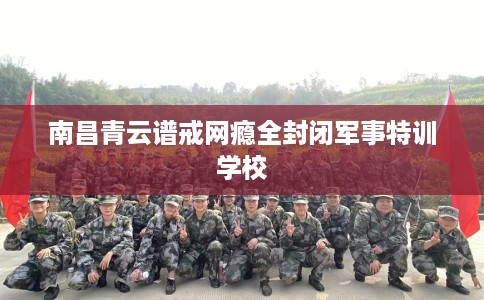 南昌青云谱戒网瘾全封闭军事特训学校