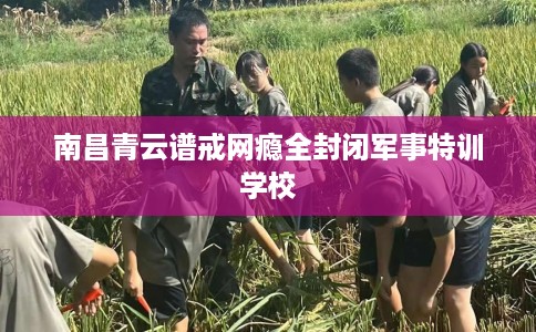 南昌青云谱戒网瘾全封闭军事特训学校
