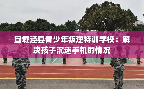 宣城泾县青少年叛逆特训学校：解决孩子沉迷手机的情况