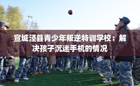 宣城泾县青少年叛逆特训学校：解决孩子沉迷手机的情况