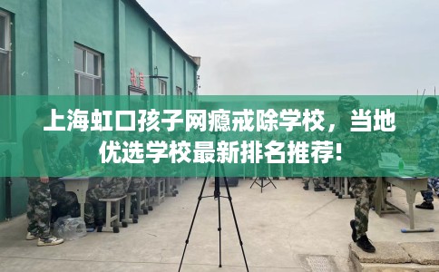 上海虹口孩子网瘾戒除学校,当地优选学校最新排名推荐! 上海虹口孩子网瘾戒除学校,当地优选学校最新排名推荐!