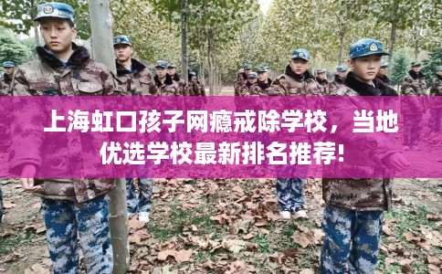 上海虹口孩子网瘾戒除学校,当地优选学校最新排名推荐! 上海虹口孩子网瘾戒除学校,当地优选学校最新排名推荐!