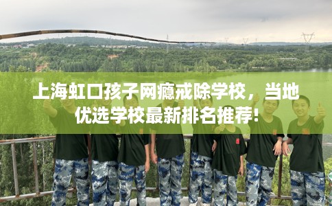 上海虹口孩子网瘾戒除学校,当地优选学校最新排名推荐! 上海虹口孩子网瘾戒除学校,当地优选学校最新排名推荐!