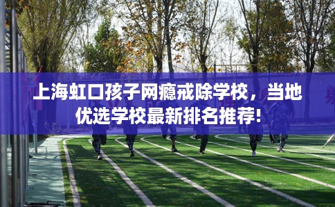 上海虹口孩子网瘾戒除学校,当地优选学校最新排名推荐! 上海虹口孩子网瘾戒除学校,当地优选学校最新排名推荐!