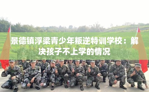 景德镇浮梁青少年叛逆特训学校：解决孩子不上学的情况