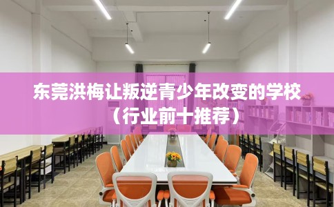 东莞洪梅让叛逆青少年改变的学校（行业前十推荐）