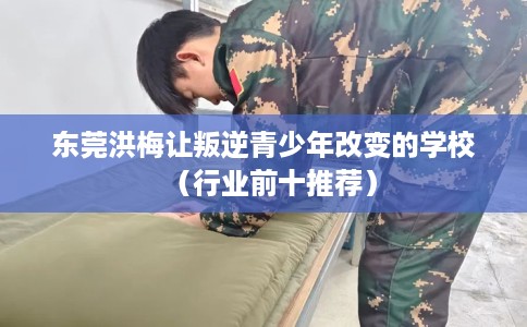 东莞洪梅让叛逆青少年改变的学校（行业前十推荐）