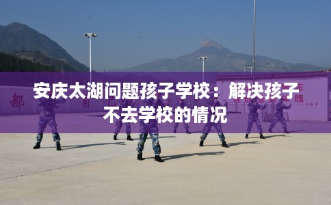 安庆太湖问题孩子学校：解决孩子不去学校的情况