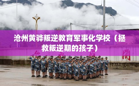 沧州黄骅叛逆教育军事化学校（拯救叛逆期的孩子）
