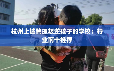 杭州上城管理叛逆孩子的学校：行业前十推荐