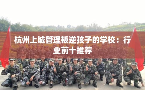 杭州上城管理叛逆孩子的学校：行业前十推荐