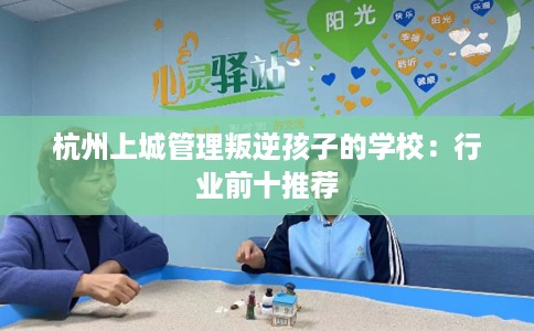 杭州上城管理叛逆孩子的学校：行业前十推荐