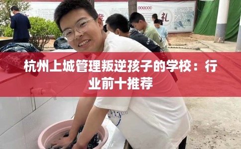 杭州上城管理叛逆孩子的学校：行业前十推荐