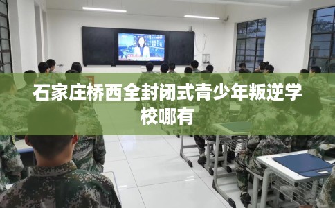 石家庄桥西全封闭式青少年叛逆学校哪有