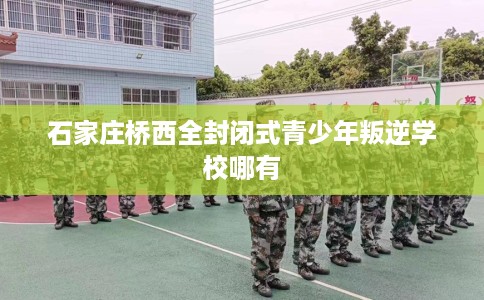 石家庄桥西全封闭式青少年叛逆学校哪有