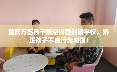重庆万盛孩子叛逆问题封闭学校，矫正孩子不良行为习惯！