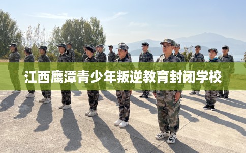 江西鹰潭青少年叛逆教育封闭学校