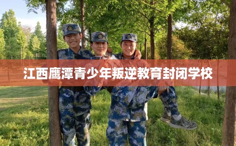江西鹰潭青少年叛逆教育封闭学校