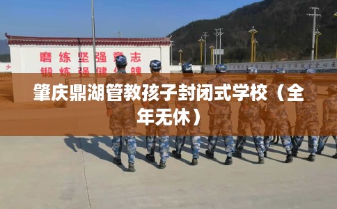 肇庆鼎湖管教孩子封闭式学校（全年无休）