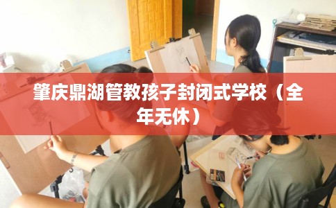 肇庆鼎湖管教孩子封闭式学校（全年无休）