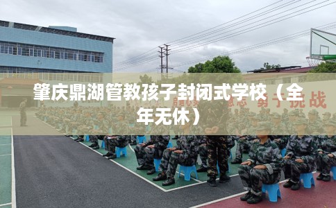 肇庆鼎湖管教孩子封闭式学校（全年无休）