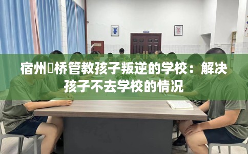 宿州埇桥管教孩子叛逆的学校：解决孩子不去学校的情况