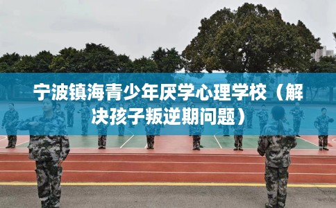 宁波镇海青少年厌学心理学校（解决孩子叛逆期问题）