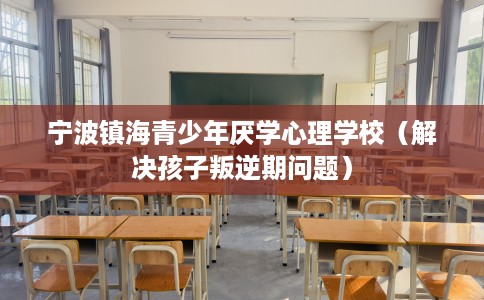 宁波镇海青少年厌学心理学校（解决孩子叛逆期问题）