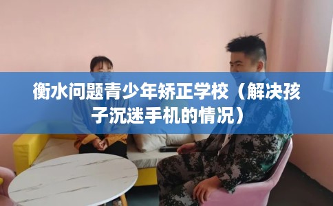 衡水问题青少年矫正学校（解决孩子沉迷手机的情况）