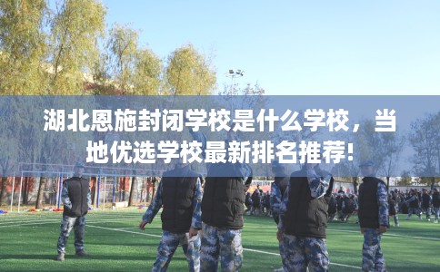 湖北恩施封闭学校是什么学校,当地优选学校最新排名推荐! 湖北恩施封闭学校是什么学校,当地优选学校最新排名推荐!