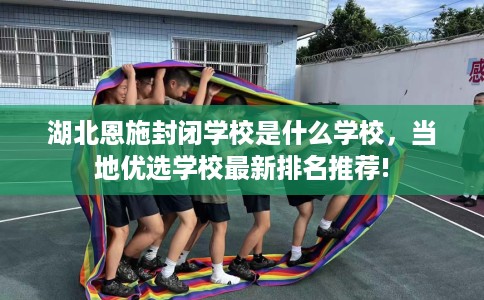 湖北恩施封闭学校是什么学校,当地优选学校最新排名推荐! 湖北恩施封闭学校是什么学校,当地优选学校最新排名推荐!