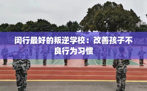 闵行最好的叛逆学校：改善孩子不良行为习惯