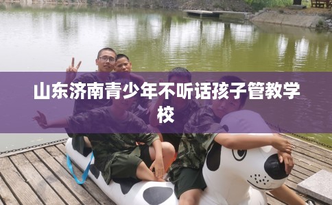 山东济南青少年不听话孩子管教学校