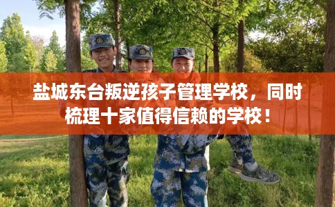 盐城东台叛逆孩子管理学校，同时梳理十家值得信赖的学校！