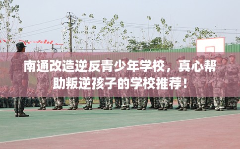 南通改造逆反青少年学校，真心帮助叛逆孩子的学校推荐！