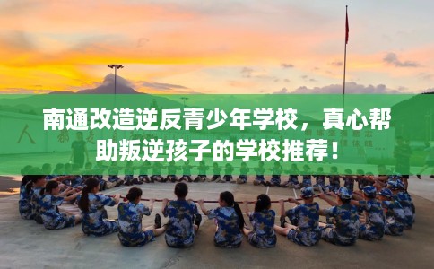 南通改造逆反青少年学校，真心帮助叛逆孩子的学校推荐！