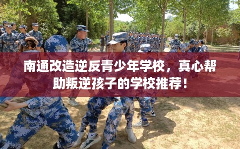 南通改造逆反青少年学校，真心帮助叛逆孩子的学校推荐！