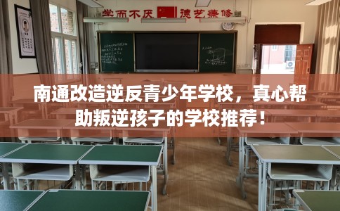 南通改造逆反青少年学校，真心帮助叛逆孩子的学校推荐！