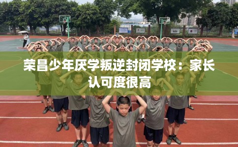 荣昌少年厌学叛逆封闭学校：家长认可度很高