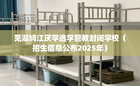 芜湖鸠江厌学逃学管教封闭学校（招生信息公布2025年）