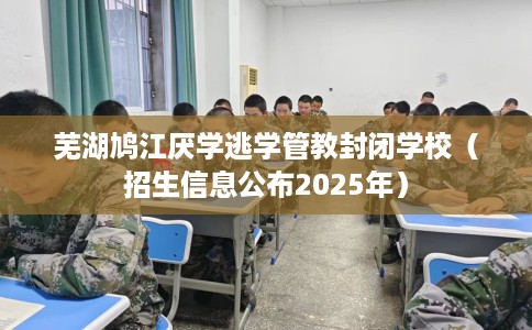 芜湖鸠江厌学逃学管教封闭学校（招生信息公布2025年）