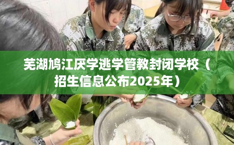 芜湖鸠江厌学逃学管教封闭学校（招生信息公布2025年）