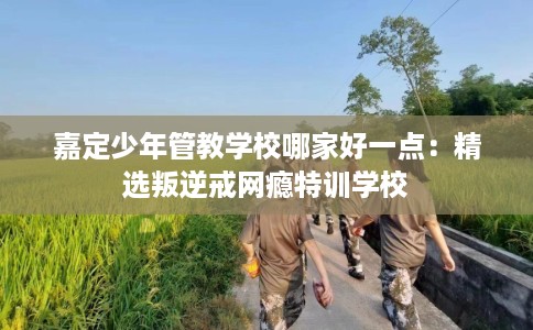 嘉定少年管教学校哪家好一点：精选叛逆戒网瘾特训学校