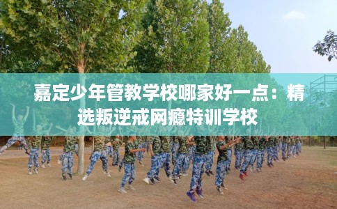 嘉定少年管教学校哪家好一点：精选叛逆戒网瘾特训学校