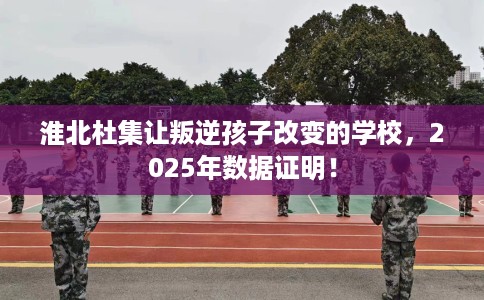 淮北杜集让叛逆孩子改变的学校，2025年数据证明！