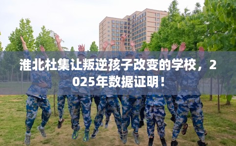 淮北杜集让叛逆孩子改变的学校，2025年数据证明！