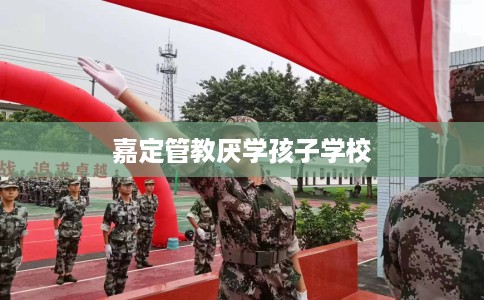 嘉定管教厌学孩子学校