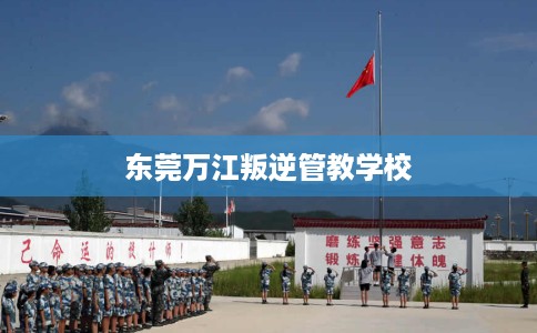 东莞万江叛逆管教学校