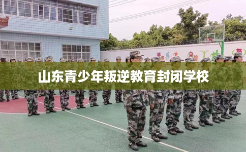 山东青少年叛逆教育封闭学校