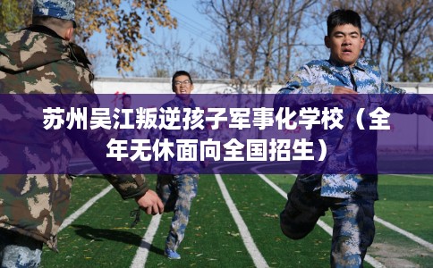 苏州吴江叛逆孩子军事化学校（全年无休面向全国招生）